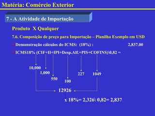 Matéria: Comércio Exterior

 7 - A Atividade de Importação
   Produto X Qualquer
   7.6. Composição de preço para Importação – Planilha Exemplo em USD
   Demonstração cálculos do ICMS: (18%) :                   2,837.00
   ICMS18% (CIF+II+IPI+Desp.Alf.+PIS+COFINS)0,82 =


           10,000
                 1,000                 227   1049
                         550
                                 100

                               12926
                                 x 18%= 2,326 0,82= 2,837
 