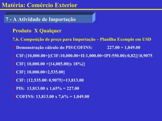 Matéria: Comércio Exterior

 7 - A Atividade de Importação

   Produto X Qualquer
   7.6. Composição de preço para Importação – Planilha Exemplo em USD
   Demonstração cálculo do PISCOFINS:          227.00 + 1,049.00
   CIF:{10,000.00+[(CIF:10,000.00+II:1,000.00+IPI:550.00):0,82]}0,9075
   CIF{ 10,000.00 +[14,085.00]x 18%]}
   CIF{ 10,000.00+2,535.00}
   CIF: {12,535.00 0,9075}=13,813.00
   PIS: 13,813.00 x 1,65% = 227.00
   COFINS: 13,813.00 x 7,6% = 1,049.00
 