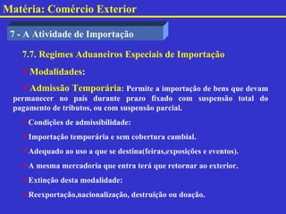 Matéria: Comércio Exterior

 7 - A Atividade de Importação

   7.7. Regimes Aduaneiros Especiais de Importação
   Modalidades:
   Admissão Temporária: Permite a importação de bens que devam
 permanecer no país durante prazo fixado com suspensão total do
 pagamento de tributos, ou com suspensão parcial.
   Condições de admissibilidade:
   Importação temporária e sem cobertura cambial.
   Adequado ao uso a que se destina(feiras,exposições e eventos).
   A mesma mercadoria que entra terá que retornar ao exterior.
   Extinção desta modalidade:
   Reexportação,nacionalização, destruição ou doação.
 