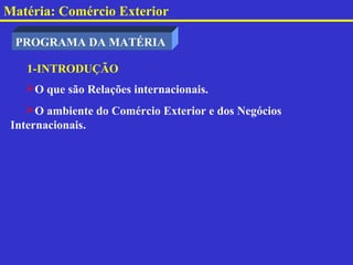 Matéria: Comércio Exterior

 PROGRAMA DA MATÉRIA

    1-INTRODUÇÃO
   O que são Relações internacionais.
    O ambiente do Comércio Exterior e dos Negócios
 Internacionais.
 