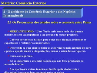 Matéria: Comércio Exterior

 2 - O ambiente do Comércio Exterior e dos Negócios
 Internacionais

   2.1 Os Precursores dos estudos sobre o comércio entre Países

   MERCANTILISMO: “Uma Nação seria tanto mais rica quanto
 maiores fossem sua população e seu estoque de metais preciosos.
   Caberia portanto ao Estado, para obter mais riqueza, estimular as
 exportações e restringir as importações.
    Depreende-se que: quanto maior as exportações mais acúmulo de ouro
 e prata e quanto menor as importações, menor a saída dessas riquezas.
   Como conseqüência:
    Só se importaria o essencial daquilo que não fosse produzido no
 mercado interno.
   As exportações seriam também reduzidas pois não haveria o
 