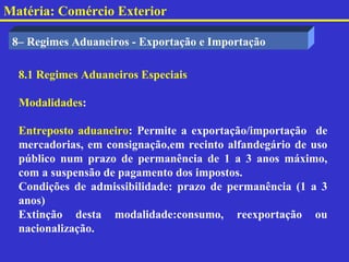 Matéria: Comércio Exterior

 8– Regimes Aduaneiros - Exportação e Importação

  8.1 Regimes Aduaneiros Especiais

  Modalidades:

  Entreposto aduaneiro: Permite a exportação/importação de
  mercadorias, em consignação,em recinto alfandegário de uso
  público num prazo de permanência de 1 a 3 anos máximo,
  com a suspensão de pagamento dos impostos.
  Condições de admissibilidade: prazo de permanência (1 a 3
  anos)
  Extinção desta modalidade:consumo, reexportação ou
  nacionalização.
 