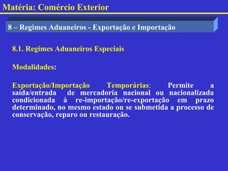 Matéria: Comércio Exterior

 8 – Regimes Aduaneiros - Exportação e Importação

  8.1. Regimes Aduaneiros Especiais

  Modalidades:

  Exportação/Importação       Temporárias:    Permite      a
  saída/entrada de mercadoria nacional ou nacionalizada
  condicionada à re-importação/re-exportação em prazo
  determinado, no mesmo estado ou se submetida a processo de
  conservação, reparo ou restauração.
 