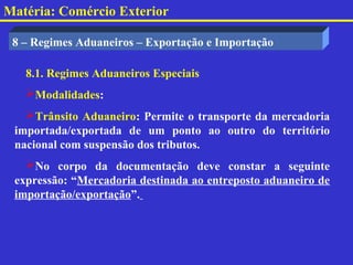 Matéria: Comércio Exterior

 8 – Regimes Aduaneiros – Exportação e Importação

   8.1. Regimes Aduaneiros Especiais
   Modalidades:
   Trânsito Aduaneiro: Permite o transporte da mercadoria
 importada/exportada de um ponto ao outro do território
 nacional com suspensão dos tributos.
   No corpo da documentação deve constar a seguinte
 expressão: “Mercadoria destinada ao entreposto aduaneiro de
 importação/exportação”.
 