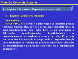 Matéria: Comércio Exterior

 8 – Regimes Aduaneiros – Exportação e Importação

   8.1. Regimes Aduaneiros Especiais
   Modalidades:
   “DRAWDACK”: Permite a importação de matérias-primas,
 insumos, componentes, partes e peças, bens manufaturados ou
 semi-manufaturados, caso estes bens sejam destinados à
 fabricação,      complementação,       beneficiamento       ou
 acondicionamento de produtos a serem exportados. É portanto
 um incentivo à exportação e compreende a suspensão, isenção
 ou a restituição de tributos de produtos importados utilizados
 na industrialização de produto exportado ou a exportar.(ato
 concessório).
 