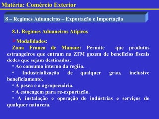 Matéria: Comércio Exterior

 8 – Regimes Aduaneiros – Exportação e Importação

   8.1. Regimes Aduaneiros Atípicos
   Modalidades:
   Zona Franca de Manaus: Permite          que produtos
 estrangeiros que entram na ZFM gozem de benefícios fiscais
 dedes que sejam destinados:
   • Ao consumo interno da região.
   •    Industrialização   de   qualquer grau,   inclusive
 beneficiamento.
   • À pesca e a agropecuária.
   • A estocagem para re-exportação.
   • A instalação e operação de indústrias e serviços de
 qualquer natureza.
 