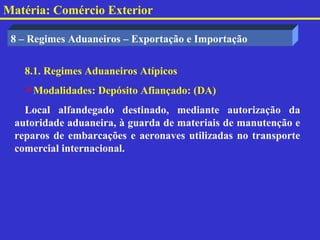 Matéria: Comércio Exterior

 8 – Regimes Aduaneiros – Exportação e Importação


   8.1. Regimes Aduaneiros Atípicos
   Modalidades: Depósito Afiançado: (DA)
   Local alfandegado destinado, mediante autorização da
 autoridade aduaneira, à guarda de materiais de manutenção e
 reparos de embarcações e aeronaves utilizadas no transporte
 comercial internacional.
 