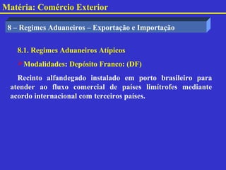 Matéria: Comércio Exterior

 8 – Regimes Aduaneiros – Exportação e Importação


   8.1. Regimes Aduaneiros Atípicos
   Modalidades: Depósito Franco: (DF)
   Recinto alfandegado instalado em porto brasileiro para
 atender ao fluxo comercial de países limítrofes mediante
 acordo internacional com terceiros países.
 
