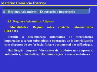Matéria: Comércio Exterior

 8 – Regimes Aduaneiros – Exportação e Importação


   8.1. Regimes Aduaneiros Atípicos
   Modalidades:     Regime    sobre   controle   informatizado
 (RECOF)
   Permite o desembaraço automático de mercadorias
 importadas a serem submetidas a operações de industrialização
 com dispensa de conferência física e documental nas alfândegas.
   Habilitação: empresa fabricantes de produtos nas empresas:
 automotiva, informática, telecomunicações e semi-condutores.
 