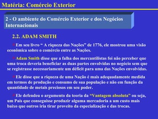 Matéria: Comércio Exterior

 2 - O ambiente do Comércio Exterior e dos Negócios
 Internacionais

   2.2. ADAM SMITH
    Em seu livro “ A riqueza das Nações” de 1776, ele mostrou uma visão
 econômica sobre o comércio entre as Nações.
    Adam Smith disse que a falha dos mercantilistas foi não perceber que
 uma troca deveria beneficiar as duas partes envolvidas no negócio sem que
 se registrasse necessariamente um déficit para uma das Nações envolvidas.
   Ele disse que a riqueza de uma Nação é mais adequadamente medida
 em termos de produção e consumo de sua população e não em função da
 quantidade de metais preciosos em seu poder.
   Ele defendeu o argumento da teoria da “Vantagem absoluta” ou seja,
 um País que conseguisse produzir alguma mercadoria a um custo mais
 baixo que outros iria tirar proveito da especialização e das trocas.
 