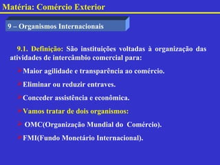 Matéria: Comércio Exterior

 9 – Organismos Internacionais


   9.1. Definição: São instituições voltadas à organização das
 atividades de intercâmbio comercial para:
   Maior agilidade e transparência ao comércio.
   Eliminar ou reduzir entraves.
   Conceder assistência e econômica.
   Vamos tratar de dois organismos:
    OMC(Organização Mundial do Comércio).
   FMI(Fundo Monetário Internacional).
 