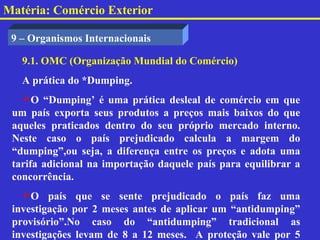 Matéria: Comércio Exterior

 9 – Organismos Internacionais

   9.1. OMC (Organização Mundial do Comércio)
   A prática do *Dumping.
   O “Dumping’ é uma prática desleal de comércio em que
 um país exporta seus produtos a preços mais baixos do que
 aqueles praticados dentro do seu próprio mercado interno.
 Neste caso o país prejudicado calcula a margem do
 “dumping”,ou seja, a diferença entre os preços e adota uma
 tarifa adicional na importação daquele país para equilibrar a
 concorrência.
   O país que se sente prejudicado o país faz uma
 investigação por 2 meses antes de aplicar um “antidumping”
 provisório”.No caso do “antidumping” tradicional as
 investigações levam de 8 a 12 meses. A proteção vale por 5
 