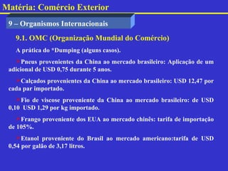 Matéria: Comércio Exterior
 9 – Organismos Internacionais
   9.1. OMC (Organização Mundial do Comércio)
   A prática do *Dumping (alguns casos).
   Pneus provenientes da China ao mercado brasileiro: Aplicação de um
 adicional de USD 0,75 durante 5 anos.
   Calçados provenientes da China ao mercado brasileiro: USD 12,47 por
 cada par importado.
    Fio de viscose proveniente da China ao mercado brasileiro: de USD
 0,10 USD 1,29 por kg importado.
    Frango proveniente dos EUA ao mercado chinês: tarifa de importação
 de 105%.
    Etanol proveniente do Brasil ao mercado americano:tarifa de USD
 0,54 por galão de 3,17 litros.
 