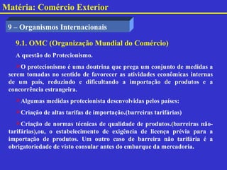 Matéria: Comércio Exterior

 9 – Organismos Internacionais

   9.1. OMC (Organização Mundial do Comércio)
   A questão do Protecionismo.
    O protecionismo é uma doutrina que prega um conjunto de medidas a
 serem tomadas no sentido de favorecer as atividades econômicas internas
 de um país, reduzindo e dificultando a importação de produtos e a
 concorrência estrangeira.
   Algumas medidas protecionista desenvolvidas pelos países:
   Criação de altas tarifas de importação.(barreiras tarifárias)
    Criação de normas técnicas de qualidade de produtos.(barreiras não-
 tarifárias),ou, o estabelecimento de exigência de licença prévia para a
 importação de produtos. Um outro caso de barreira não tarifária é a
 obrigatoriedade de visto consular antes do embarque da mercadoria.
 