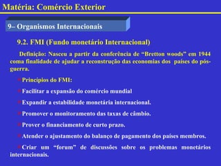 Matéria: Comércio Exterior

 9– Organismos Internacionais

   9.2. FMI (Fundo monetário Internacional)
    Definição: Nasceu a partir da conferência de “Bretton woods” em 1944
 coma finalidade de ajudar a reconstrução das economias dos países do pós-
 guerra.
   Princípios do FMI:
   Facilitar a expansão do comércio mundial
   Expandir a estabilidade monetária internacional.
   Promover o monitoramento das taxas de câmbio.
   Prover o financiamento de curto prazo.
   Atender o ajustamento do balanço de pagamento dos países membros.
    Criar um “forum” de discussões sobre os problemas monetários
 internacionais.
 
