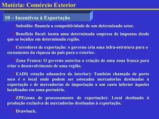 Matéria: Comércio Exterior

 10 – Incentivos à Exportação
    Subsídio: financia a competitividade de um determinado setor.
    Benefício fiscal: isenta uma determinada empresa de impostos desde
  que se localize em determinada região.
     Corredores de exportação: o governo cria uma infra-estrutura para o
  escoamento da riqueza do país para o exterior.
     Zona Franca: O governo autoriza a criação de uma zona franca para
  criar o desenvolvimento de uma região.
     EADI( estação aduaneira do interior): Também chamado de porto
  seco é o local onde podem ser estocadas mercadorias destinadas à
  exportação e de mercadorias de importação a um custo inferior àqueles
  localizados em zona portuária.
    ZPE(zona de processamento de exportação): Local destinado à
  produção exclusiva de mercadorias destinadas à exportação.
    Drawback.
 