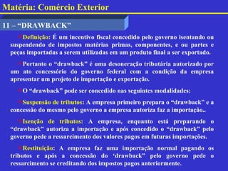Matéria: Comércio Exterior

11 – “DRAWBACK”
    Definição: É um incentivo fiscal concedido pelo governo isentando ou
 suspendendo de impostos matérias primas, componentes, e ou partes e
 peças importadas a serem utilizadas em um produto final a ser exportado.
   Portanto o “drawback” é uma desoneração tributária autorizado por
 um ato concessório do governo federal com a condição da empresa
 apresentar um projeto de importação e exportação.
   O “drawback” pode ser concedido nas seguintes modalidades:
   Suspensão de tributos: A empresa primeiro prepara o “drawback” e a
 concessão do mesmo pelo governo a empresa autoriza faz a importação..
   Isenção de tributos: A empresa, enquanto está preparando o
 “drawback” autoriza a importação e após concedido o “drawback” pelo
 governo pede a ressarcimento dos valores pagos em futuras importações.
    Restituição: A empresa faz uma importação normal pagando os
 tributos e após a concessão do ‘drawback” pelo governo pede o
 ressarcimento se creditando dos impostos pagos anteriormente.
 