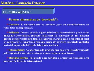 Matéria: Comércio Exterior

 11 – “DRAWBACK”

   Formas alternativas de ‘drawback”:
    Genérico: É vinculado não ao produto ,peso ou quantidade,mas ao
 valor total da importação.
    Solidário: Ocorre quando algum fabricante intermediário prove estar
 utilizando determinado produto importado na confecção de um material
 que irá compor o produto final do exportador. Neste caso o exportador final
 ao comprovar a exportação dirá que parte do produto exportado continha
 material importado feito pelo fabricante nacional.
    Intermediário: A exportação do produto fina não será feita diretamente
 pelo exportador mas sim a entrega a uma empresa exportadora.
   Mercado interno: Foi criado para facilitar as empresas brasileiras em
 processo de licitação internacional.
 