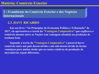 Matéria: Comércio Exterior

 2 - O ambiente do Comércio Exterior e dos Negócios
 Internacionais

   2.3. DAVI RICARDO
   Em seu livro “ Os Princípios de Economia Política e Tributação” de
 1817, ele apresentava a teoria da “Vantagem Comparativa” que explicava o
 comércio mesmo entre as Nações sem vantagem absoluta na produção de
 nenhum bem.
   Segundo a teoria da “Vantagem Comparativa” é possível haver
 comércio entre um país desenvolvido e um sub-desenvolvido de forma
 vantajosa para ambos desde que os custos relativos de produção de
 mercadorias sejam diferentes.
 