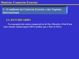 Matéria: Comércio Exterior

 2 - O ambiente do Comércio Exterior e dos Negócios
 Internacionais

   2.3. DAVI RICARDO
   Na concepção dos custos comparativos de Davi Ricardo o País B tem
 uma relação camisasapato (50%) melhor que o País A( 25%).
 