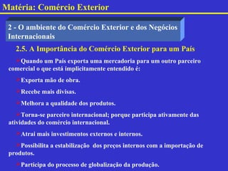 Matéria: Comércio Exterior

 2 - O ambiente do Comércio Exterior e dos Negócios
 Internacionais
   2.5. A Importância do Comércio Exterior para um País
   Quando um País exporta uma mercadoria para um outro parceiro
 comercial o que está implicitamente entendido é:
   Exporta mão de obra.
   Recebe mais divisas.
   Melhora a qualidade dos produtos.
    Torna-se parceiro internacional; porque participa ativamente das
 atividades do comércio internacional.
   Atrai mais investimentos externos e internos.
   Possibilita a estabilização dos preços internos com a importação de
 produtos.
   Participa do processo de globalização da produção.
 