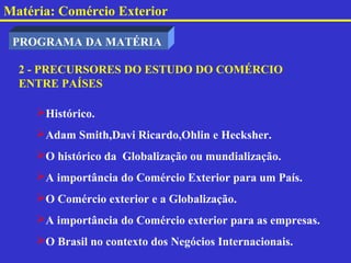 Matéria: Comércio Exterior

 PROGRAMA DA MATÉRIA

  2 - PRECURSORES DO ESTUDO DO COMÉRCIO
  ENTRE PAÍSES

     Histórico.
     Adam Smith,Davi Ricardo,Ohlin e Hecksher.
     O histórico da Globalização ou mundialização.
     A importância do Comércio Exterior para um País.
     O Comércio exterior e a Globalização.
     A importância do Comércio exterior para as empresas.
     O Brasil no contexto dos Negócios Internacionais.
 
