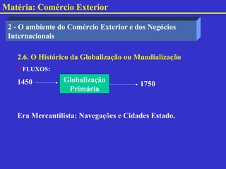Matéria: Comércio Exterior

 2 - O ambiente do Comércio Exterior e dos Negócios
 Internacionais

   2.6. O Histórico da Globalização ou Mundialização
   FLUXOS:

   1450          Globalização
                                        1750
                  Primária


   Era Mercantilista: Navegações e Cidades Estado.
 