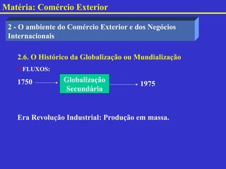 Matéria: Comércio Exterior

 2 - O ambiente do Comércio Exterior e dos Negócios
 Internacionais

   2.6. O Histórico da Globalização ou Mundialização
   FLUXOS:

   1750          Globalização
                                        1975
                 Secundária


   Era Revolução Industrial: Produção em massa.
 