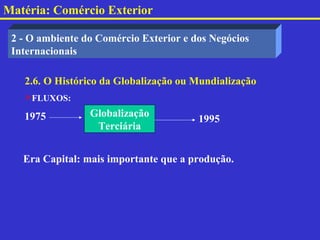 Matéria: Comércio Exterior

 2 - O ambiente do Comércio Exterior e dos Negócios
 Internacionais

   2.6. O Histórico da Globalização ou Mundialização
   FLUXOS:

   1975          Globalização
                                        1995
                  Terciária


   Era Capital: mais importante que a produção.
 
