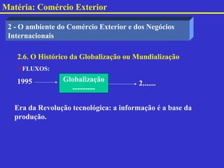 Matéria: Comércio Exterior

 2 - O ambiente do Comércio Exterior e dos Negócios
 Internacionais

   2.6. O Histórico da Globalização ou Mundialização
   FLUXOS:

   1995          Globalização
                                        2.......
                   ---------

   Era da Revolução tecnológica: a informação é a base da
   produção.
 