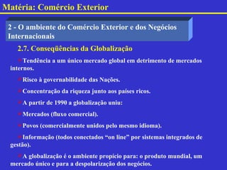 Matéria: Comércio Exterior

 2 - O ambiente do Comércio Exterior e dos Negócios
 Internacionais
   2.7. Conseqüências da Globalização
    Tendência a um único mercado global em detrimento de mercados
 internos.
   Risco à governabilidade das Nações.
   Concentração da riqueza junto aos países ricos.
   A partir de 1990 a globalização uniu:
   Mercados (fluxo comercial).
   Povos (comercialmente unidos pelo mesmo idioma).
    Informação (todos conectados “on line” por sistemas integrados de
 gestão).
   A globalização é o ambiente propício para: o produto mundial, um
 mercado único e para a despolarização dos negócios.
 