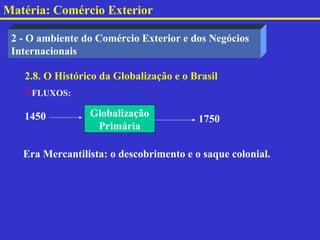 Matéria: Comércio Exterior

 2 - O ambiente do Comércio Exterior e dos Negócios
 Internacionais

   2.8. O Histórico da Globalização e o Brasil
   FLUXOS:

   1450          Globalização
                                         1750
                  Primária

   Era Mercantilista: o descobrimento e o saque colonial.
 