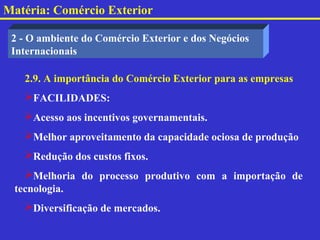 Matéria: Comércio Exterior

 2 - O ambiente do Comércio Exterior e dos Negócios
 Internacionais

   2.9. A importância do Comércio Exterior para as empresas
   FACILIDADES:
   Acesso aos incentivos governamentais.
   Melhor aproveitamento da capacidade ociosa de produção
   Redução dos custos fixos.
   Melhoria do processo produtivo com a importação de
 tecnologia.
   Diversificação de mercados.
 