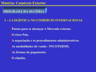 Matéria: Comércio Exterior

 PROGRAMA DA MATÉRIA

 3 - A LOGÍSTICA NO COMÉRCIO INTERNACIONAL

    Passos para se alcançar o Mercado externo.
    O risco País.
    A negociação e os procedimentos administrativos.
    As modalidades de venda - INCOTERMS.
    As formas de pagamento.
    O câmbio.
 