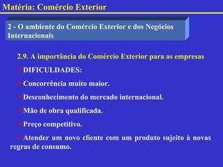 Matéria: Comércio Exterior

 2 - O ambiente do Comércio Exterior e dos Negócios
 Internacionais

   2.9. A importância do Comércio Exterior para as empresas
   DIFICULDADES:
   Concorrência muito maior.
   Desconhecimento do mercado internacional.
   Mão de obra qualificada.
   Preço competitivo.
   Atender um novo cliente com um produto sujeito à novas
 regras de consumo.
 