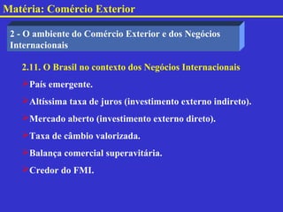 Matéria: Comércio Exterior

 2 - O ambiente do Comércio Exterior e dos Negócios
 Internacionais

   2.11. O Brasil no contexto dos Negócios Internacionais
   País emergente.
   Altíssima taxa de juros (investimento externo indireto).
   Mercado aberto (investimento externo direto).
   Taxa de câmbio valorizada.
   Balança comercial superavitária.
   Credor do FMI.
 