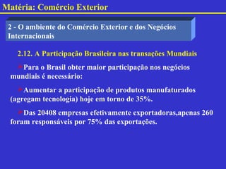 Matéria: Comércio Exterior

 2 - O ambiente do Comércio Exterior e dos Negócios
 Internacionais

   2.12. A Participação Brasileira nas transações Mundiais
  Para o Brasil obter maior participação nos negócios
 mundiais é necessário:
   Aumentar a participação de produtos manufaturados
 (agregam tecnologia) hoje em torno de 35%.
   Das 20408 empresas efetivamente exportadoras,apenas 260
 foram responsáveis por 75% das exportações.
 