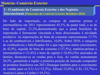 Matéria: Comércio Exterior
 2 - O ambiente do Comércio Exterior e dos Negócios
 Internacionais (Panorama do Comércio Exterior Brasileiro 2010)

 Do lado da importação, as compras de matérias primas e
 intermediários em 2011 representaram 45,1% da pauta total, e as de
 bens de capital, 21,2%,demonstrando que a pauta brasileira de
 importação é fortemente vinculada a bens direcionados à atividade
 produtiva. As importações de bens de consumo representaram 17,7%
 e as de combustíveis e lubrificantes, 16,0%. Sobre 2010, a categoria
 de combustíveis e lubrificantes foi a que registrou maior crescimento,
 de 42,8%, seguida de bens de consumo (+27,5%), matérias-primas e
 intermediários (+21,6%) e bens de capital (+16,8%).Por mercados de
 destino, destacam-se as vendas para a Ásia. As vendas aumentaram
 36,5%, garantindo à região a primeira posição de mercado comprador
 de produtos brasileiros em 2011.Destaque também para o crescimento
 ds vendas para os E.U.A.(+33,3%), África(+32,0%), U.E(.+22,7%) e
 América Latina e Caribe (+19,1%).
 