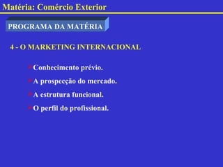 Matéria: Comércio Exterior

 PROGRAMA DA MATÉRIA

 4 - O MARKETING INTERNACIONAL

      Conhecimento prévio.
      A prospecção do mercado.
      A estrutura funcional.
      O perfil do profissional.
 