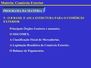 Matéria: Comércio Exterior

 PROGRAMA DA MATÉRIA

 5 - O B RASIL E ASUA ESTRUTURA PARA O COMÉRCIO
 EXTERIOR

   Principais Órgãos Gestores e anuentes.
   O SISCOMEX.
   A Classificação Fiscal de Mercadorias.
   A Legislação Brasileira de Comércio Exterior.
   O Balanço de Pagamentos.
 