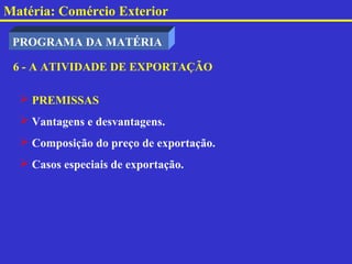 Matéria: Comércio Exterior

 PROGRAMA DA MATÉRIA

 6 - A ATIVIDADE DE EXPORTAÇÃO

   PREMISSAS
   Vantagens e desvantagens.
   Composição do preço de exportação.
   Casos especiais de exportação.
 