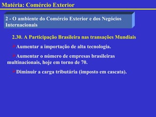 Matéria: Comércio Exterior

 2 - O ambiente do Comércio Exterior e dos Negócios
 Internacionais

   2.30. A Participação Brasileira nas transações Mundiais
   Aumentar a importação de alta tecnologia.
  Aumentar o número de empresas brasileiras
 multinacionais, hoje em torno de 70.
   Diminuir a carga tributária (imposto em cascata).
 