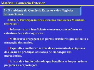Matéria: Comércio Exterior

 2 - O ambiente do Comércio Exterior e dos Negócios
 Internacionais
   2.30.1. A Participação Brasileira nas transações Mundiais-
 (entraves )
   Infra-estrutura insuficiente e onerosa, com reflexos na
 estrutura de custos logísticos:
   1.Melhorar a dragagem nos portos brasileiros que dificulta a
 atracação dos navios.
   2.Expandir e melhorar as vias de escoamento das riquezas
 dos locais de produção aos locais de embarque das
 mercadorias.
   3.A taxa de câmbio defasada que beneficia as importações e
 prejudica as exportações.
 