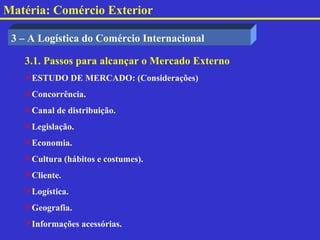 Matéria: Comércio Exterior

 3 – A Logística do Comércio Internacional

   3.1. Passos para alcançar o Mercado Externo
   ESTUDO DE MERCADO: (Considerações)
   Concorrência.
   Canal de distribuição.
   Legislação.
   Economia.
   Cultura (hábitos e costumes).
   Cliente.
   Logística.
   Geografia.
   Informações acessórias.
 