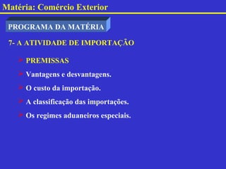 Matéria: Comércio Exterior

 PROGRAMA DA MATÉRIA

 7- A ATIVIDADE DE IMPORTAÇÃO

    PREMISSAS
    Vantagens e desvantagens.
    O custo da importação.
    A classificação das importações.
    Os regimes aduaneiros especiais.
 