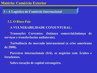 Matéria: Comércio Exterior

 3 – A Logística do Comércio Internacional


   3.2. O Risco País
   A VULNERABILIDADE CONJUNTURAL:
   Transações Correntes: (balança comercial,balança de
 serviços e transferências unilaterais).
   Turbulência do mercado internacional (a crise americana
 de 2008).
   Parceiros internacionais (Irã), os negócios com Árabes e
 Israelenses.
   Sobre-taxação de capital estrangeiro.
 