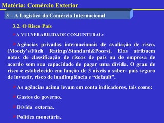 Matéria: Comércio Exterior
 3 – A Logística do Comércio Internacional
   3.2. O Risco País
   A VULNERABILIDADE CONJUNTURAL:

    Agências privadas internacionais de avaliação de risco.
 (Moody’sFitch RatingsStandard&Poors). Elas atribuem
 notas de classificação de riscos de país ou de empresa de
 acordo som sua capacidade de pagar uma dívida. O grau de
 risco é estabelecido em função de 3 níveis a saber: país seguro
 de investir, risco de inadimplência e “default”.
   As agências acima levam em conta indicadores, tais como:
   Gastos do governo.
   Dívida externa.
   Política monetária.
 