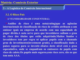 Matéria: Comércio Exterior
 3 – A Logística do Comércio Internacional

   3.2. O Risco País
   A VULNERABILIDADE CONJUNTURAL:

    Análise de risco é uma nota(rating)que as agências
 internacionais de classificação de risco de crédito atribuem a um
 emissor (país ou empresa de acordo com sua capacidade de
 pagar dívida.A nota serve para que investidores saibam o grau
 de risco dos títulos que estão adquirindo.Muitos fundos e
 investidores tem por regra só aplicar papéis com o chamado
 grau de investimento(investment grade), a classificação dada a
 países seguros para se investir.Abaixo deste nível está o grau
 especulativo, onde se enquadram os emissores de papéis com
 risco de calote.Os papéis mais seguros,com risco zero, são os que
 tem nota AAA.
 