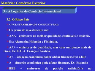 Matéria: Comércio Exterior

 3 – A Logística do Comércio Internacional

   3.2. O Risco País
   A VULNERABILIDADE CONJUNTURAL:

   Os graus de investimento são:
   AAA – emissores de melhor qualidade, confiáveis e estáveis.
   Ex: Alemanha,Holanda e Finlândia.
    AA+ – emissores de qualidade, mas com um pouco mais de
 risco. Ex: E.U.A. França e Áustria.
   A+ - situação econômica poder afetar finanças.Ex: Chile
   A - situação econômica pode afetar finanças. Ex: Espanha
   BBB      +    emissores   de    posição    satisfatória   no
 
