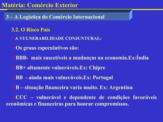 Matéria: Comércio Exterior
 3 – A Logística do Comércio Internacional

   3.2. O Risco País
   A VULNERABILIDADE CONJUNTURAL:

   Os graus especulativos são:
   BBB- mais suscetíveis a mudanças na economia.Ex:Índia
   BB+ altamente vulneráveis.Ex: Chipre
   BB - ainda mais vulneráveis.Ex: Portugal
   B – situação financeira varia muito. Ex: Argentina
   CCC – vulnerável e dependente de condições favoráveis
 econômicas e financeiras para honrar compromissos.
 